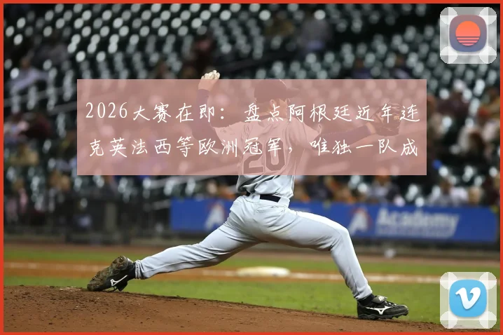 2026大赛在即：盘点阿根廷近年连克英法西等欧洲冠军，唯独一队成心结