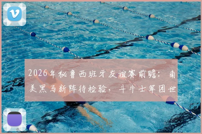 2026年秘鲁西班牙友谊赛前瞻：南美黑马新阵待检验，斗牛士军团世界第二寻求正名