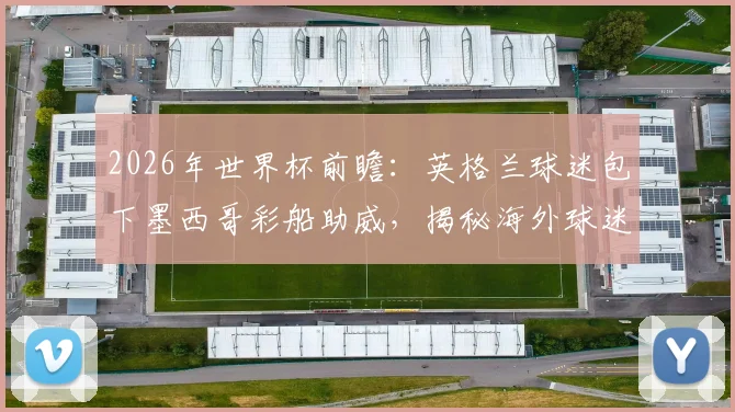 2026年世界杯前瞻:英格兰球迷包下墨西哥彩船助威,揭秘海外球迷本土化助威文化与花费