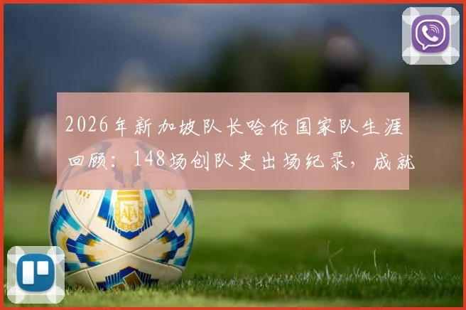 2026年新加坡队长哈伦国家队生涯回顾:148场创队史出场纪录,成就与传奇全解析
