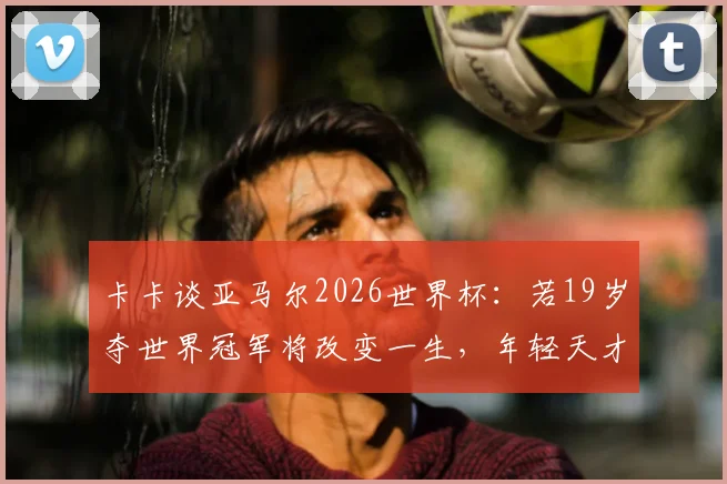 卡卡谈亚马尔2026世界杯:若19岁夺世界冠军将改变一生,年轻天才如何面对巨大压力与期望?