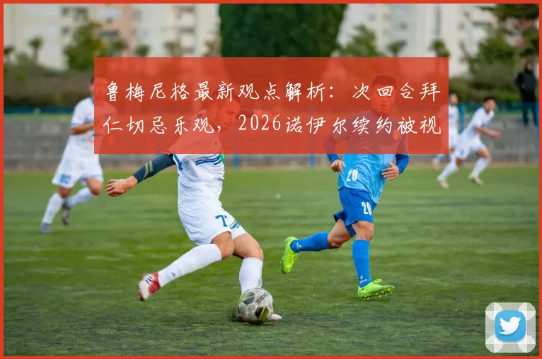 鲁梅尼格最新观点解析：次回合拜仁切忌乐观，2026诺伊尔续约被视为最关键“引援”