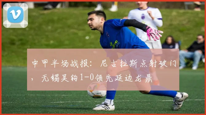 中甲半场战报：尼古拉斯点射破门，无锡吴钩1-0领先延边龙鼎