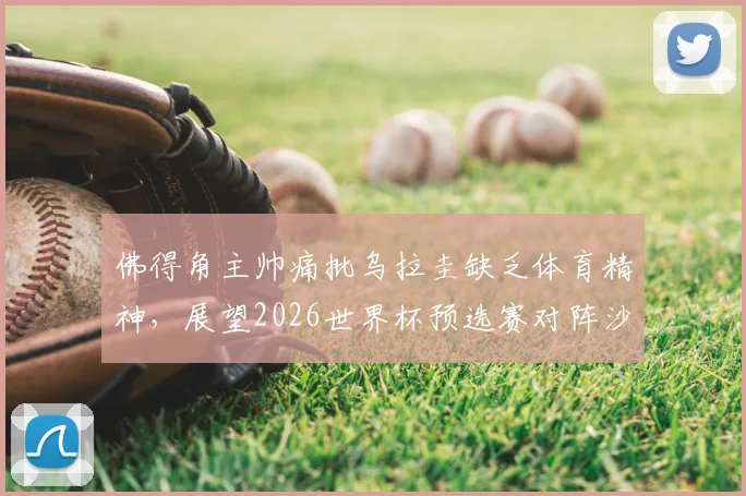 佛得角主帅痛批乌拉圭缺乏体育精神，展望2026世界杯预选赛对阵沙特：坦言毫无优势，详细解析赛事争议与前景