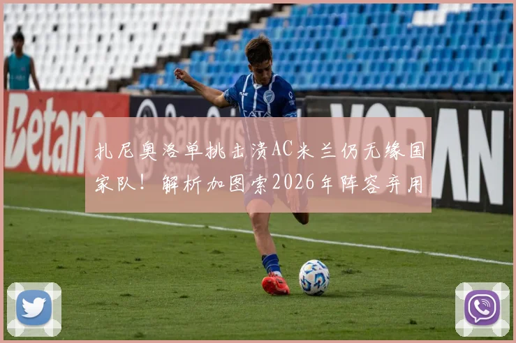 扎尼奥洛单挑击溃AC米兰仍无缘国家队！解析加图索2026年阵容弃用他的真实考量