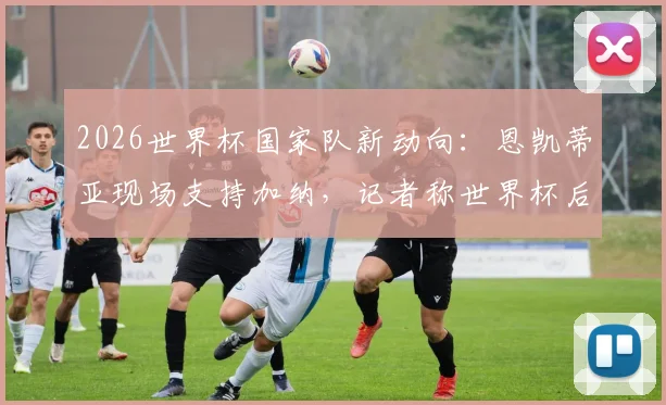 2026世界杯国家队新动向:恩凯蒂亚现场支持加纳,记者称世界杯后他将选择为加纳队效力,英格兰队或失锋线新星