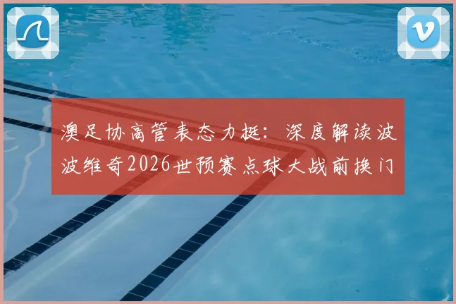 澳足协高管表态力挺：深度解读波波维奇2026世预赛点球大战前换门将的争议决策