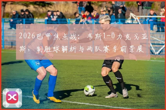 2026巴甲焦点战：韦斯1-0力克戈亚斯，制胜球解析与两队赛季前景展望