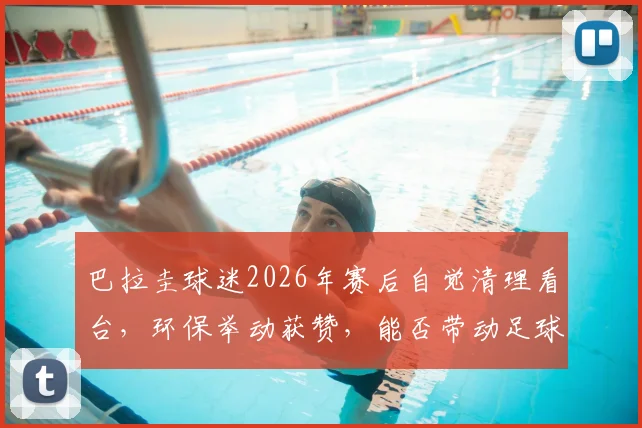 巴拉圭球迷2026年赛后自觉清理看台，环保举动获赞，能否带动足球观赛新风气？