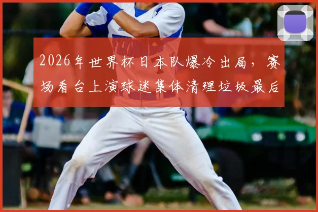 2026年世界杯日本队爆冷出局，赛场看台上演球迷集体清理垃圾最后一幕，背后原因令人深思
