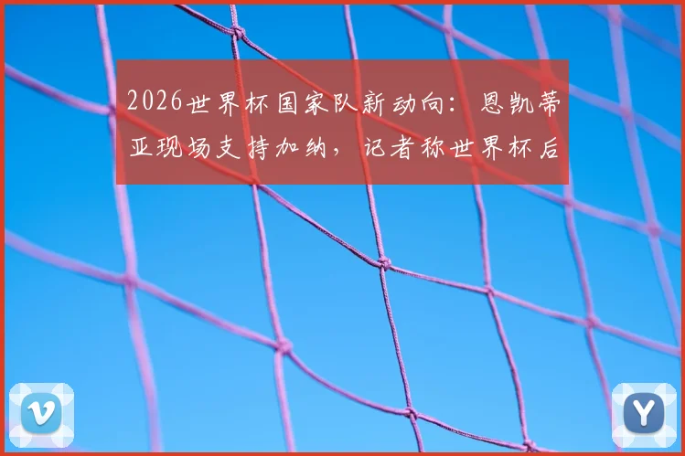 2026世界杯国家队新动向：恩凯蒂亚现场支持加纳，记者称世界杯后他将选择为加纳队效力，英格兰队或失锋线新星