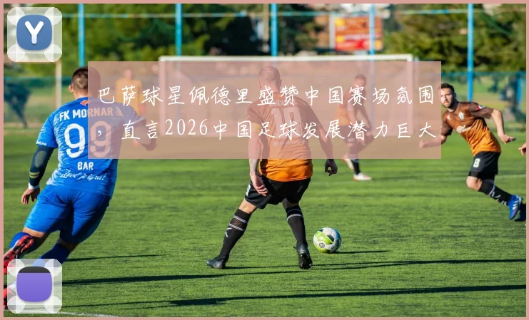 巴萨球星佩德里盛赞中国赛场氛围,直言2026中国足球发展潜力巨大,未来可期