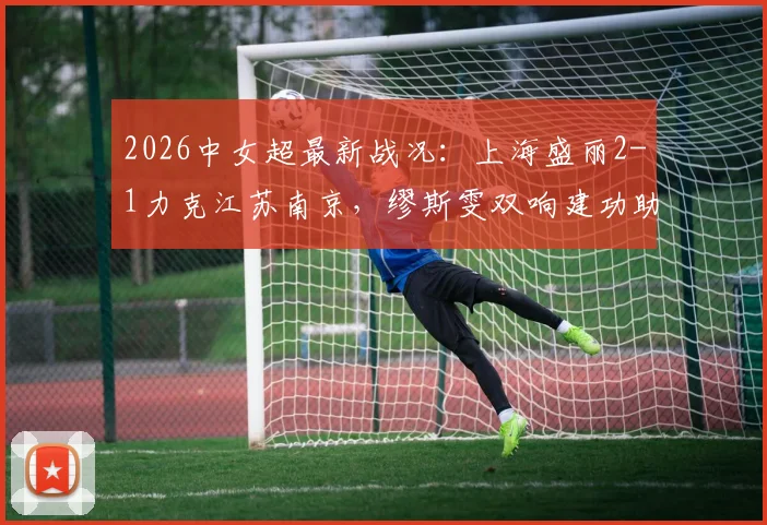 2026中女超最新战况：上海盛丽2-1力克江苏南京，缪斯雯双响建功助球队全取三分