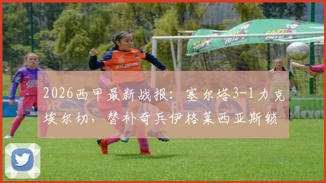 2026西甲最新战报：塞尔塔3-1力克埃尔切，替补奇兵伊格莱西亚斯锁定关键三分