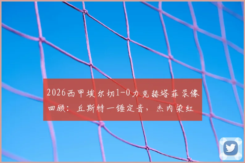 2026西甲埃尔切1-0力克赫塔菲录像回顾:丘斯特一锤定音,杰内染红成转折点,附全场集锦