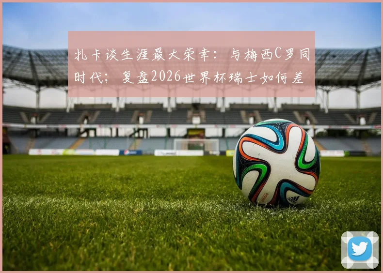 扎卡谈生涯最大荣幸：与梅西C罗同时代；复盘2026世界杯瑞士如何差点击败阿根廷