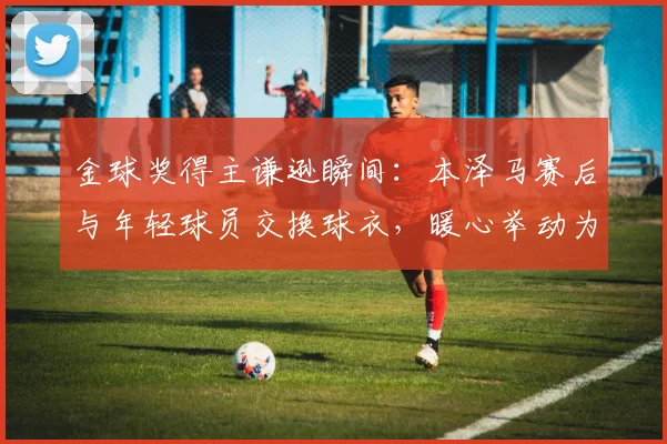 金球奖得主谦逊瞬间：本泽马赛后与年轻球员交换球衣，暖心举动为何引发热议？