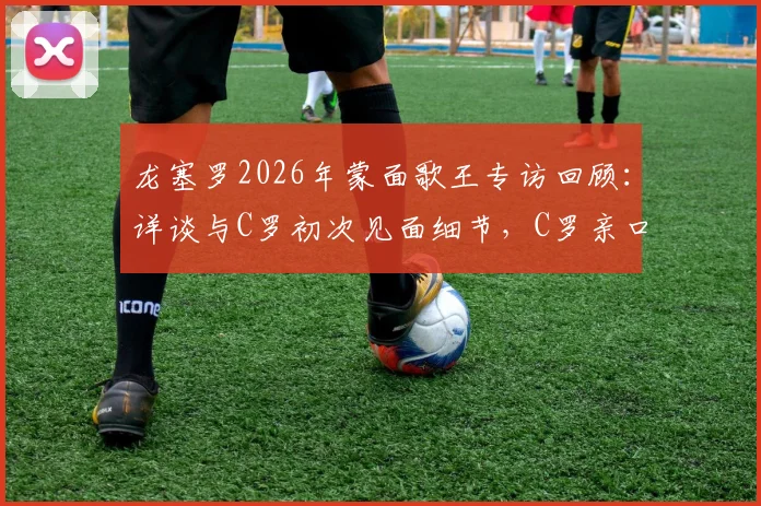 龙塞罗2026年蒙面歌王专访回顾:详谈与C罗初次见面细节,C罗亲口感谢昔日发声支持