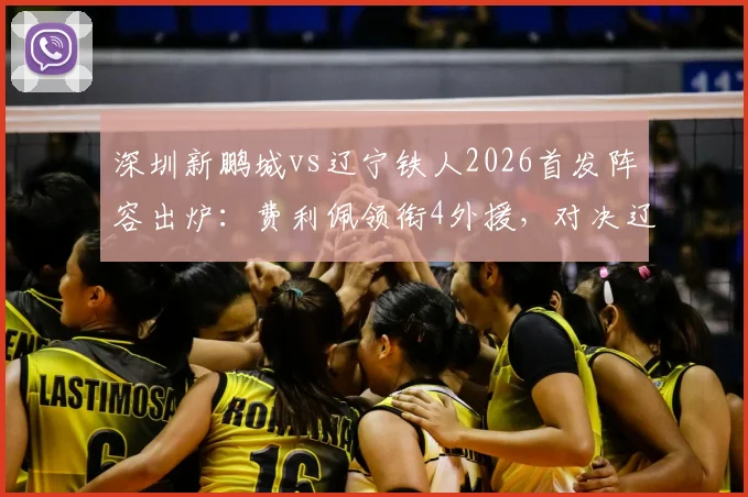 深圳新鹏城vs辽宁铁人2026首发阵容出炉：费利佩领衔4外援，对决辽宁5外援强阵，赛前看点全解析