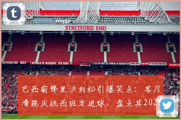 巴西前锋里沙利松引爆笑点:客厅滑跪庆祝西班牙进球,盘点其2026世界杯经典庆祝动作