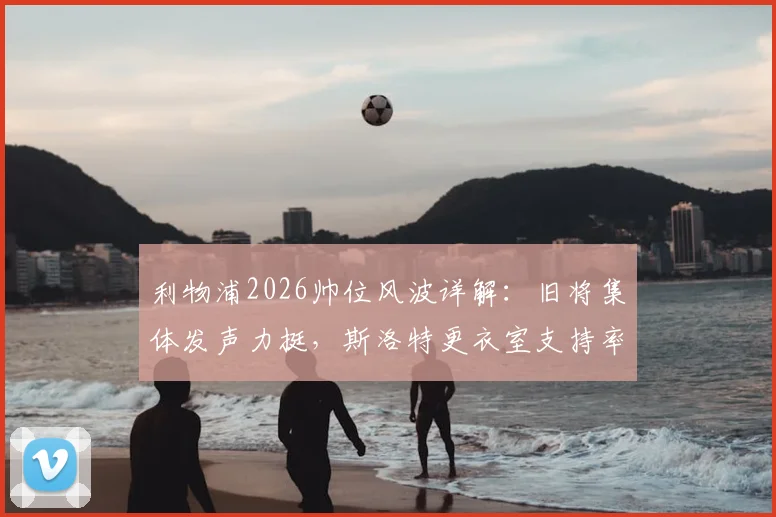 利物浦2026帅位风波详解：旧将集体发声力挺，斯洛特更衣室支持率并未下滑
