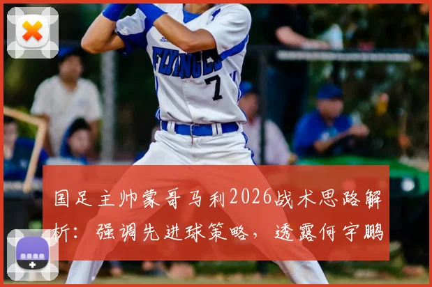 国足主帅蒙哥马利2026战术思路解析：强调先进球策略，透露何宇鹏间歇期后将回归阵容