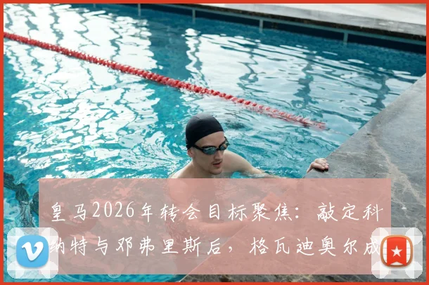 皇马2026年转会目标聚焦:敲定科纳特与邓弗里斯后,格瓦迪奥尔成弗洛伦蒂诺新猎物