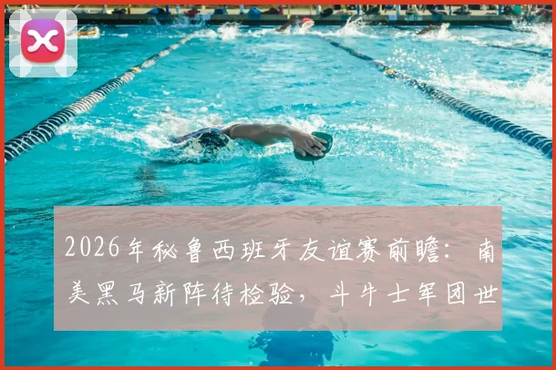2026年秘鲁西班牙友谊赛前瞻：南美黑马新阵待检验，斗牛士军团世界第二寻求正名