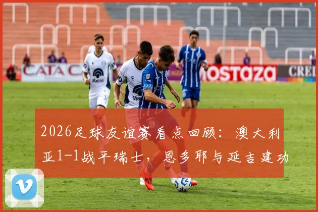 2026足球友谊赛看点回顾:澳大利亚1-1战平瑞士,恩多耶与延吉建功,附双方战术分析与全场集锦