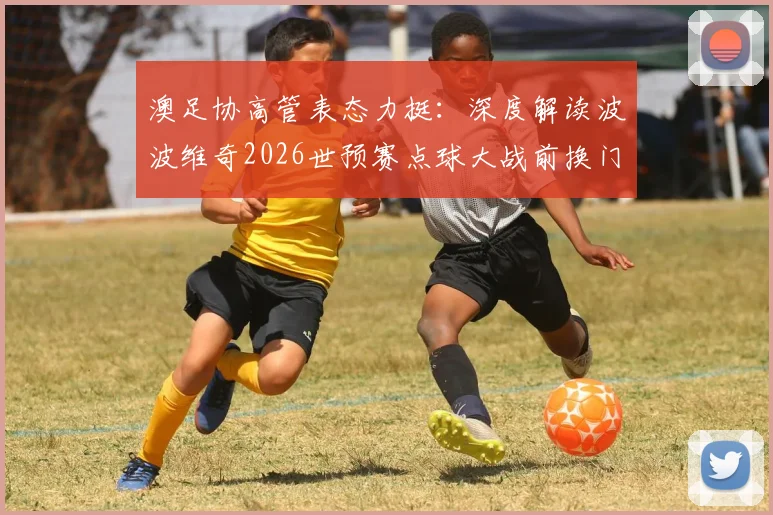 澳足协高管表态力挺:深度解读波波维奇2026世预赛点球大战前换门将的争议决策