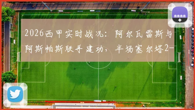 2026西甲实时战况：阿尔瓦雷斯与阿斯帕斯联手建功，半场塞尔塔2-0领先埃尔切，比赛走势深度回顾
