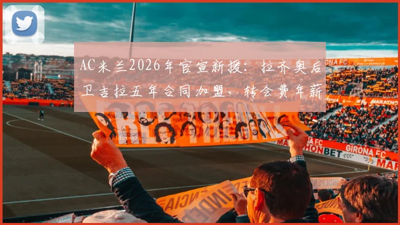 AC米兰2026年官宣新援：拉齐奥后卫吉拉五年合同加盟，转会费年薪细节及后防影响深度解读