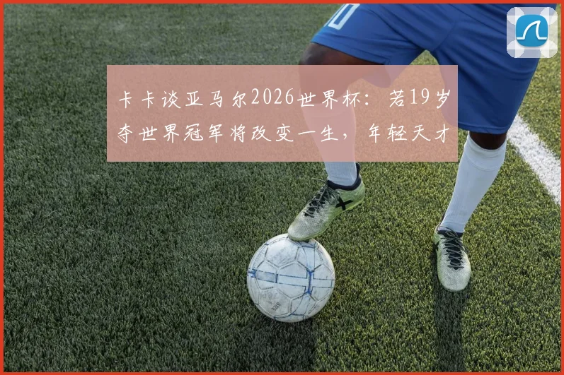卡卡谈亚马尔2026世界杯：若19岁夺世界冠军将改变一生，年轻天才如何面对巨大压力与期望？
