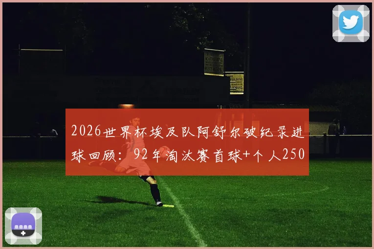 2026世界杯埃及队阿舒尔破纪录进球回顾:92年淘汰赛首球+个人250球里程碑全解析