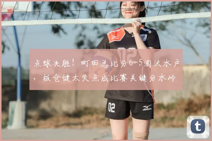 点球决胜！町田总比分6-5淘汰水户，板仓健太失点成比赛关键分水岭