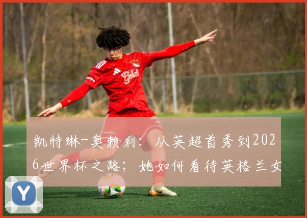凯特琳-奥赖利：从英超首秀到2026世界杯之路；她如何看待英格兰女足强大攻击力