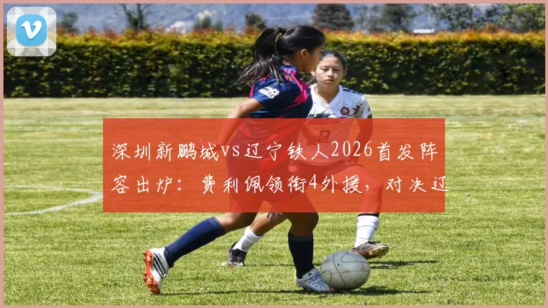 深圳新鹏城vs辽宁铁人2026首发阵容出炉：费利佩领衔4外援，对决辽宁5外援强阵，赛前看点全解析