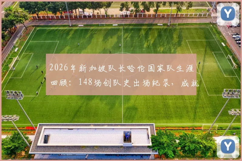 2026年新加坡队长哈伦国家队生涯回顾：148场创队史出场纪录，成就与传奇全解析