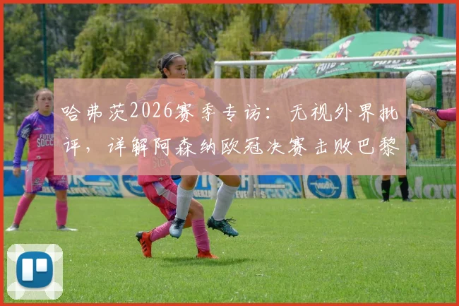 哈弗茨2026赛季专访：无视外界批评，详解阿森纳欧冠决赛击败巴黎的自信来源与团队心态