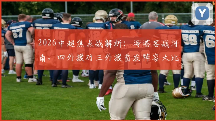 2026中超焦点战解析：海港客战河南，四外援对三外援首发阵容大比拼，梅伦多、李新翔首发引关注