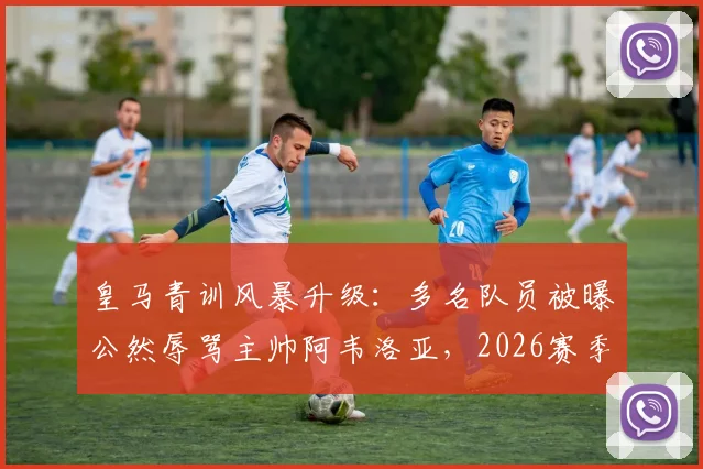 皇马青训风暴升级：多名队员被曝公然辱骂主帅阿韦洛亚，2026赛季更衣室已完全失控