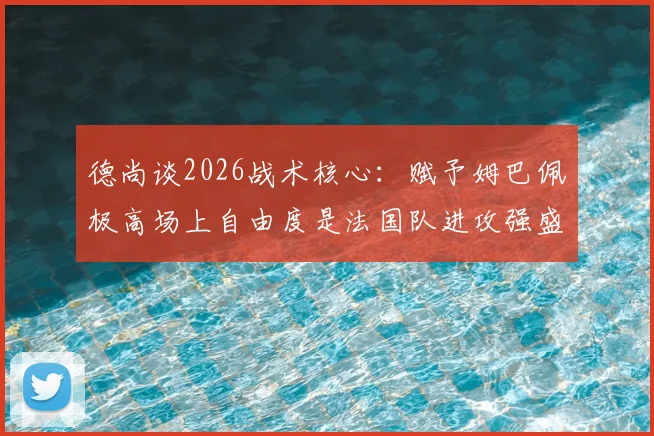 德尚谈2026战术核心：赋予姆巴佩极高场上自由度是法国队进攻强盛的基石