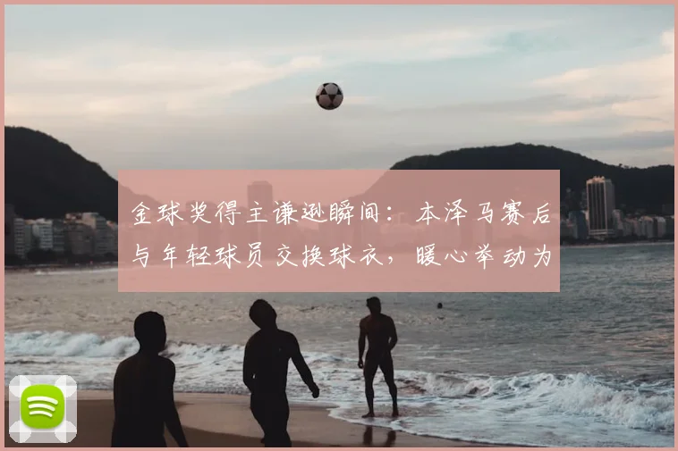 金球奖得主谦逊瞬间：本泽马赛后与年轻球员交换球衣，暖心举动为何引发热议？