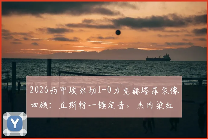 2026西甲埃尔切1-0力克赫塔菲录像回顾：丘斯特一锤定音，杰内染红成转折点，附全场集锦