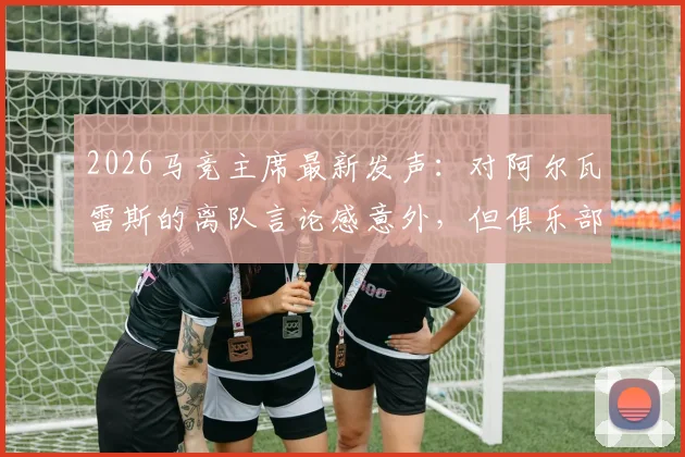 2026马竞主席最新发声:对阿尔瓦雷斯的离队言论感意外,但俱乐部坚决不出售,球员未来计划详解
