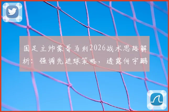 国足主帅蒙哥马利2026战术思路解析:强调先进球策略,透露何宇鹏间歇期后将回归阵容