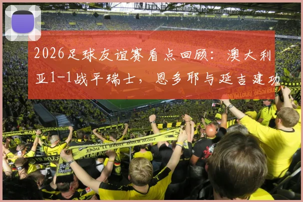 2026足球友谊赛看点回顾：澳大利亚1-1战平瑞士，恩多耶与延吉建功，附双方战术分析与全场集锦
