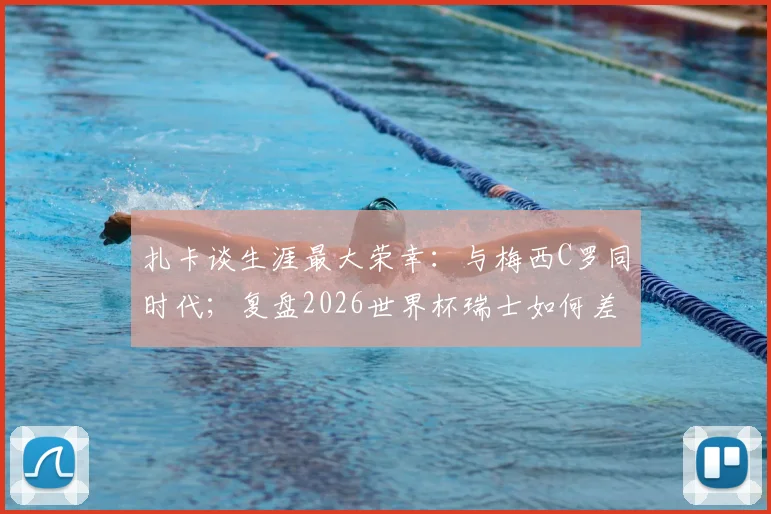 扎卡谈生涯最大荣幸:与梅西C罗同时代;复盘2026世界杯瑞士如何差点击败阿根廷