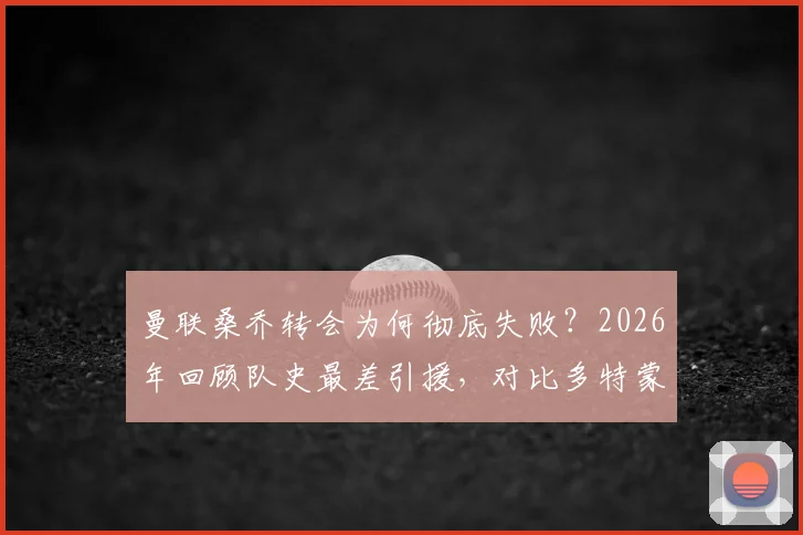 曼联桑乔转会为何彻底失败？2026年回顾队史最差引援，对比多特蒙德高光数据与英超挣扎表现