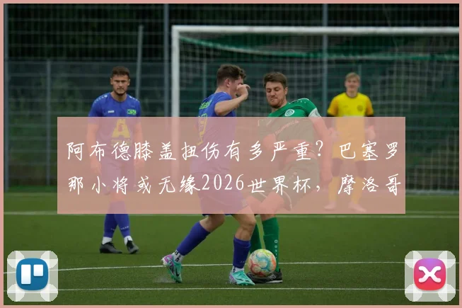 阿布德膝盖扭伤有多严重?巴塞罗那小将或无缘2026世界杯,摩洛哥队锋线遭重创